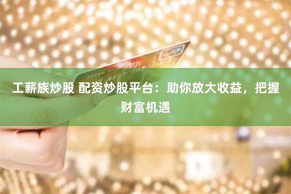 工薪族炒股 配资炒股平台：助你放大收益，把握财富机遇