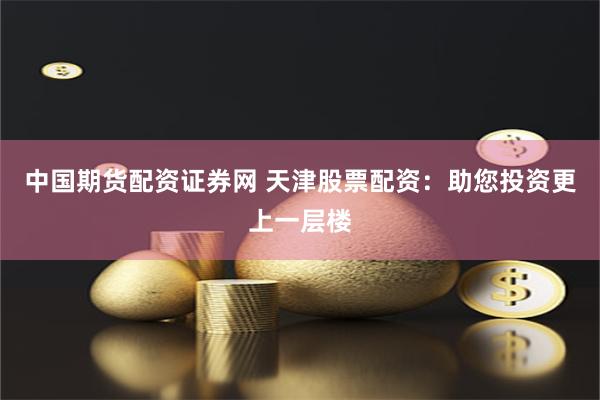 中国期货配资证券网 天津股票配资：助您投资更上一层楼