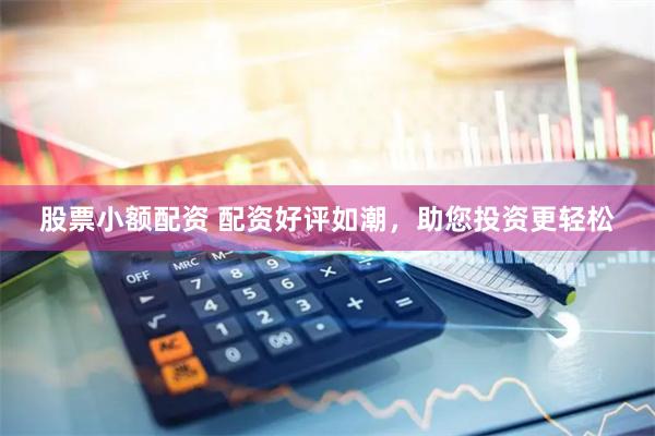 股票小额配资 配资好评如潮，助您投资更轻松