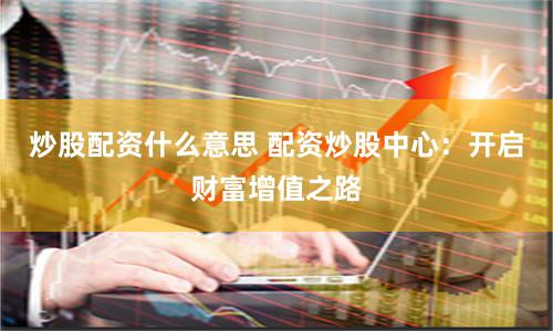 炒股配资什么意思 配资炒股中心：开启财富增值之路