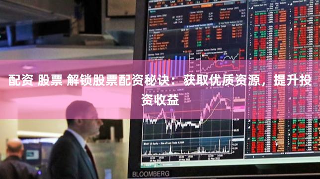 配资 股票 解锁股票配资秘诀：获取优质资源，提升投资收益