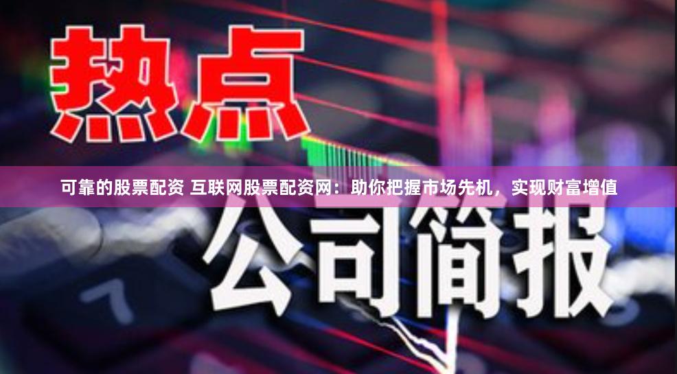 可靠的股票配资 互联网股票配资网：助你把握市场先机，实现财富增值