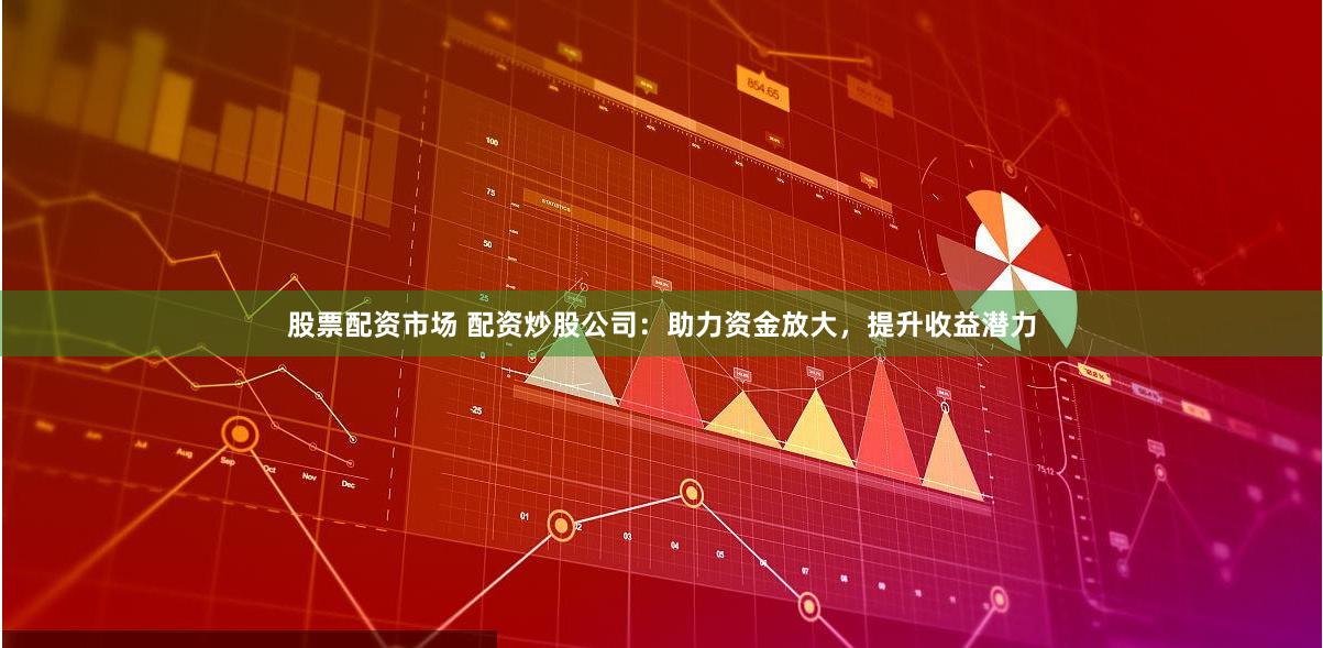 股票配资市场 配资炒股公司：助力资金放大，提升收益潜力