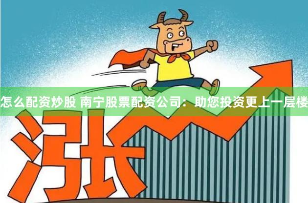 怎么配资炒股 南宁股票配资公司：助您投资更上一层楼