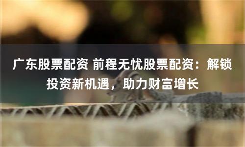 广东股票配资 前程无忧股票配资：解锁投资新机遇，助力财富增长