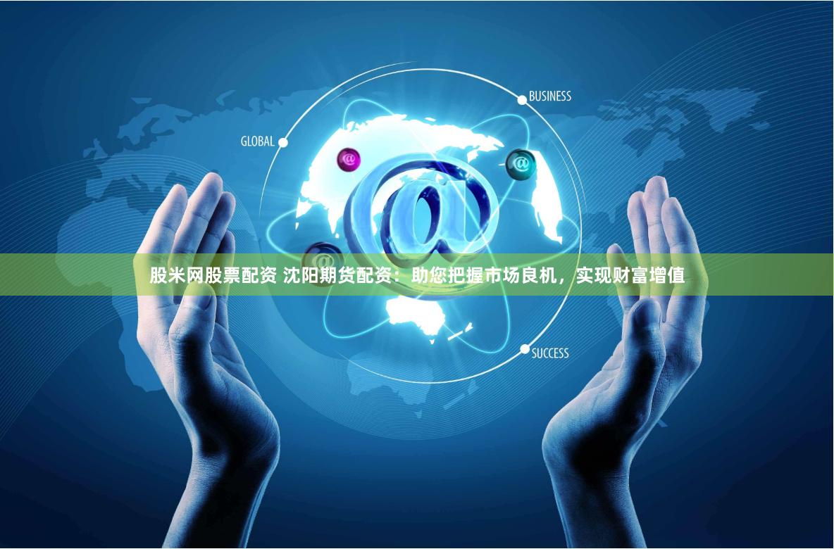 股米网股票配资 沈阳期货配资：助您把握市场良机，实现财富增值