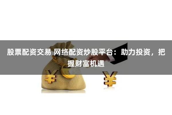 股票配资交易 网络配资炒股平台：助力投资，把握财富机遇