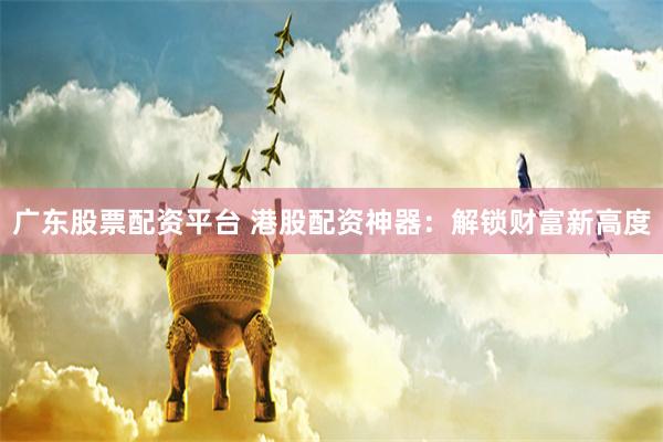广东股票配资平台 港股配资神器：解锁财富新高度