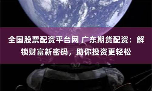全国股票配资平台网 广东期货配资：解锁财富新密码，助你投资更轻松