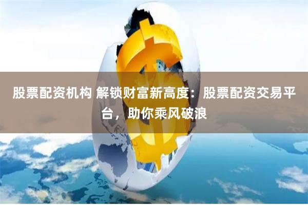 股票配资机构 解锁财富新高度：股票配资交易平台，助你乘风破浪