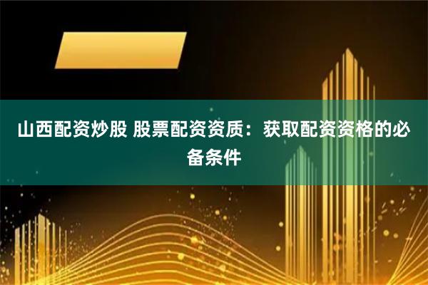 山西配资炒股 股票配资资质：获取配资资格的必备条件