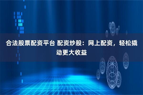 合法股票配资平台 配资炒股：网上配资，轻松撬动更大收益