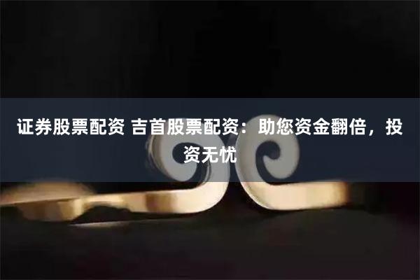 证券股票配资 吉首股票配资：助您资金翻倍，投资无忧