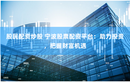 股民配资炒股 宁波股票配资平台：助力投资，把握财富机遇