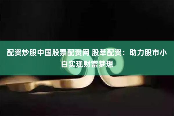 配资炒股中国股票配资网 股莘配资：助力股市小白实现财富梦想