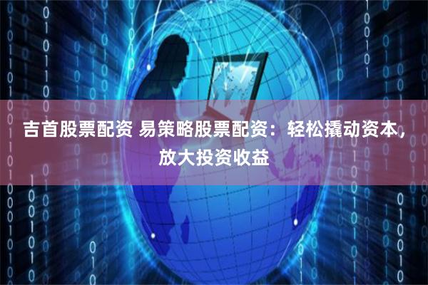 吉首股票配资 易策略股票配资：轻松撬动资本，放大投资收益