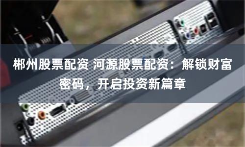 郴州股票配资 河源股票配资：解锁财富密码，开启投资新篇章