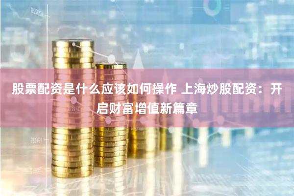 股票配资是什么应该如何操作 上海炒股配资:开启财富增值新篇章